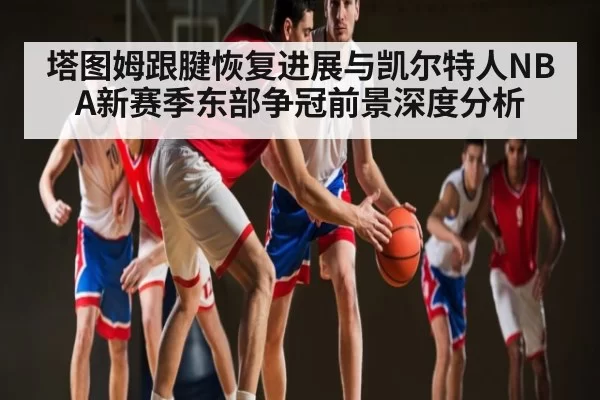 塔图姆跟腱恢复进展与凯尔特人NBA新赛季东部争冠前景深度分析