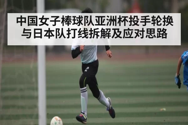 中国女子棒球队亚洲杯投手轮换与日本队打线拆解及应对思路